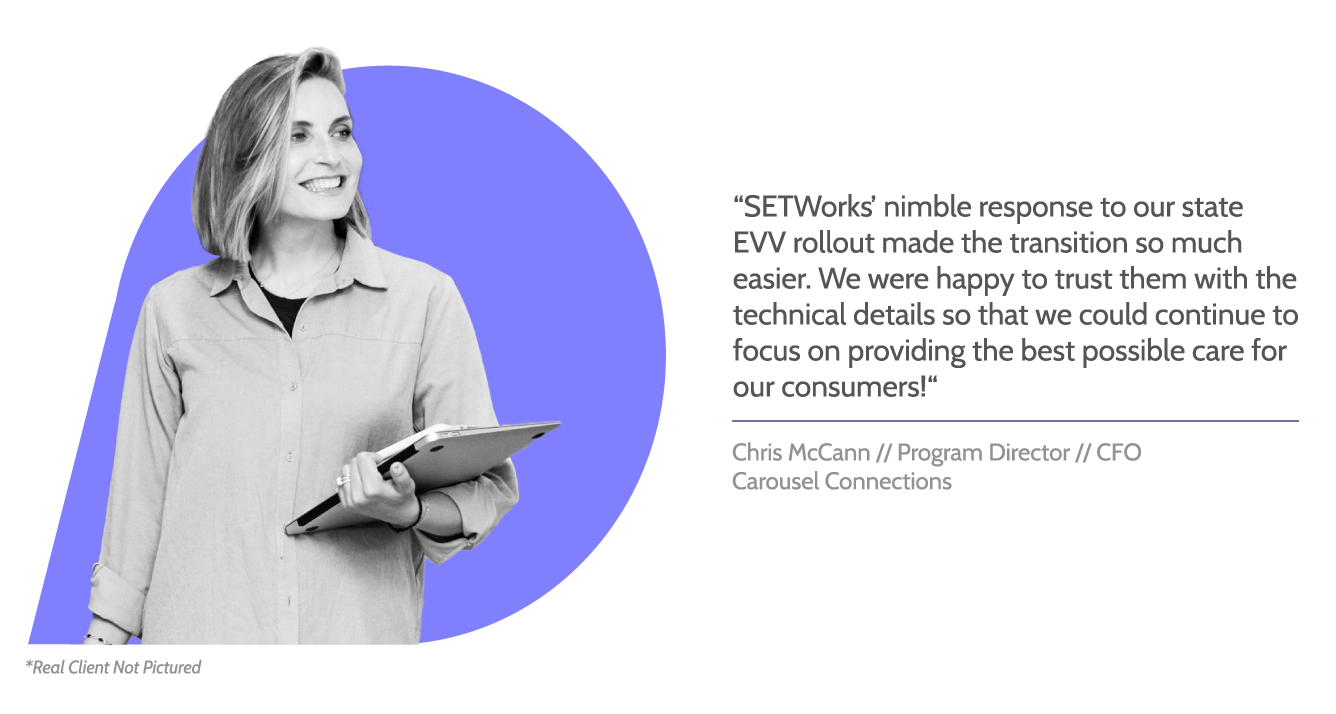 SETWorks testimonial graphic about electronic visit verification with image of woman holding a closed laptop, smiling. Text reads, "SETWorks' nimble response to our state EVV rollout made the transition so much easier. We were happy to trust them with the technical details so that we could continue to focus on providing the best possible care for our consumers!" Beneath, text reads, "Chris McCann // Program Director // CEO, Carousel Connections"